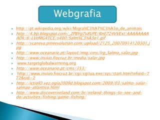  http://pt.wikipedia.org/wiki/Migra%C3%A7%C3%A3o_de_animais
 http://4.bp.blogspot.com/_ZPBYg7v8UPE/RnE724VVExI/AAAAAAAA
ADk/6-LVnMG4TCE/s400/Salm%C3%A3o1.gif
 http://scaneva.pmeevolution.com/upload/2125_20070914120301.j
pg
 http://www.oceanario.pt/layout/img/cms/lrg_Salmo_salar.jpg
 http://www.invivo.fiocruz.br/media/salar.jpg
 www.targetglobalwarming.org
 http://www.oceanario.pt/cms/353/
 http://www.invivo.fiocruz.br/cgi/cgilua.exe/sys/start.htm?infoid=7
72&sid=2
 http://ictiolO vez.ogia2009d.blogspot.com/2009/03/salmo-salar-
salmao-atlantico.html
 http://www.discoverireland.com/br/ireland-things-to-see-and-
do/activities/fishing/game-fishing/
Webgrafia
 