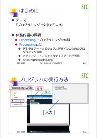 /22
はじめに
 テーマ
『プログラミングで⽂字で花⽕!!』
 体験内容の概要
 Processingでプログラミングを体験
 Processingとは
 デジタルアートとビジュアルデザインのためのプロ
グラミング⾔語
 メディアアート、ジェネラティブアートが可能
 https://processing.org/
2
サンテクノカレッジ Y.YAMAMOTO
2022-08-09
/22
プログラムの実⾏⽅法
Processingの起動 実⾏
停⽌
void setup(){
size(800, 600);
}
⼊⼒
3
サンテクノカレッジ Y.YAMAMOTO
2022-08-09
 