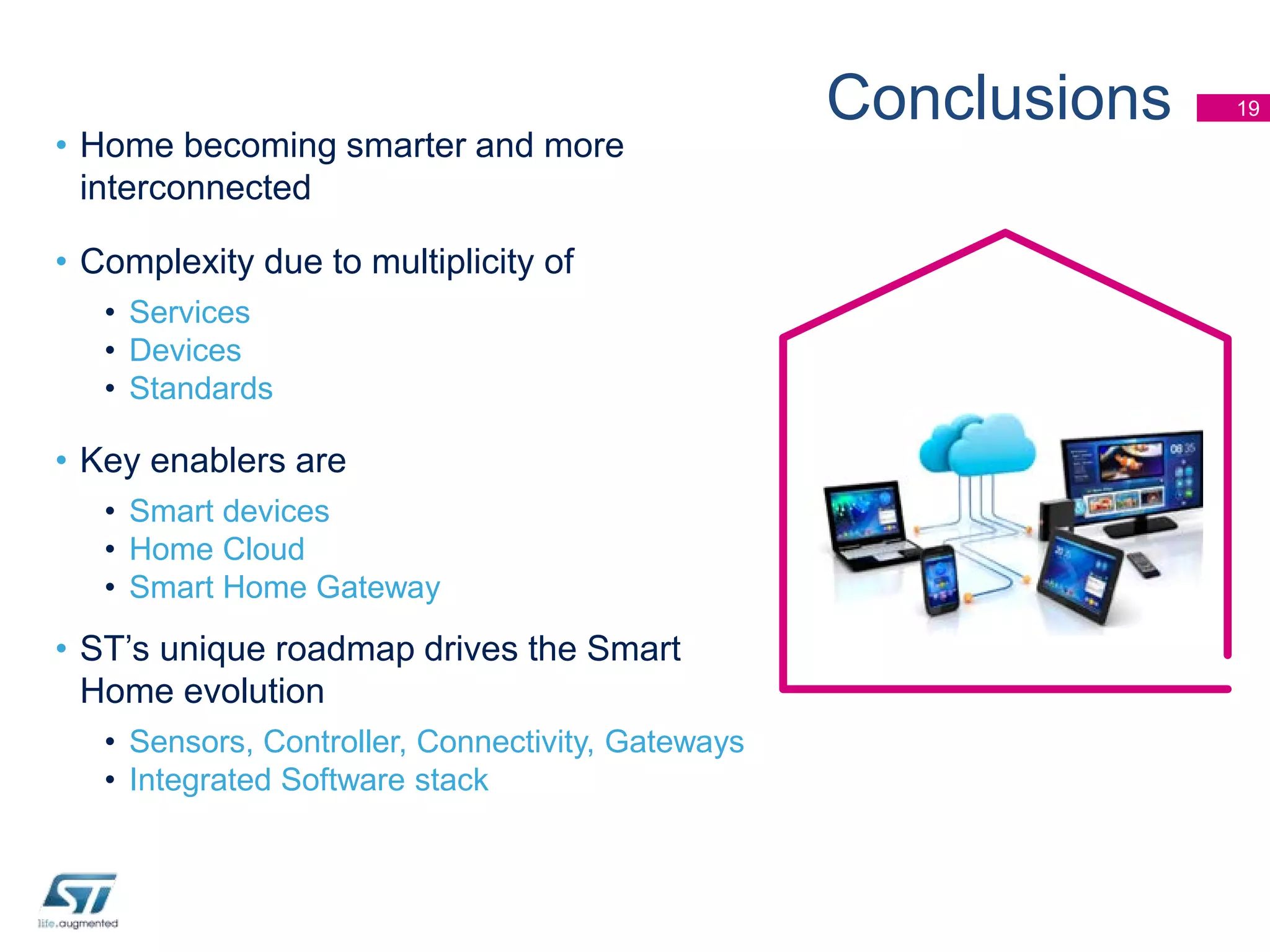 • Home becoming smarter and more
interconnected
• Complexity due to multiplicity of
• Services
• Devices
• Standards

• Key enablers are
• Smart devices
• Home Cloud
• Smart Home Gateway

• ST’s unique roadmap drives the Smart
Home evolution
• Sensors, Controller, Connectivity, Gateways
• Integrated Software stack

Conclusions

19

 