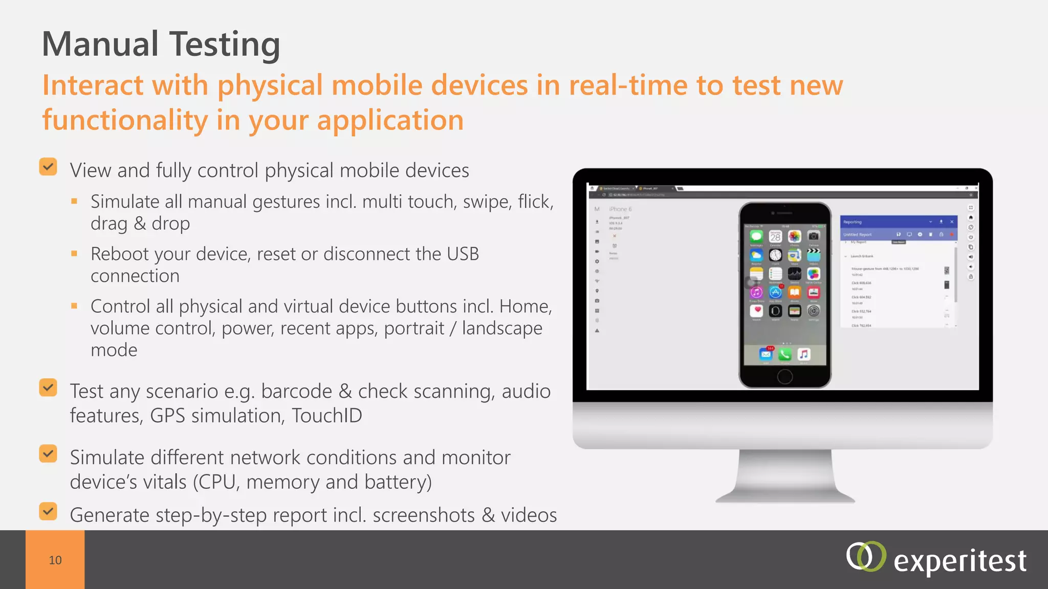 C Manual testing
Perform manual testing on a remote mobile device, as though
it was at the tester’s hand
Fast interaction with the remote device
Automated reporting including screenshots and
video reports
Support for all manual actions including : Multi
touch, swipe, flick, drag & drop, zoom in and out,
scroll including conditional scrolling, shake, pinch,
force touch (iOS), tap, and custom generated
gestures
Full control on device power cycle - Reboot your
device, reset or disconnect the USB connection
Support for all Device button control - Control all
physical and virtual device buttons: Home, volume
control, power, recent apps, portrait / landscape
mode
10
 