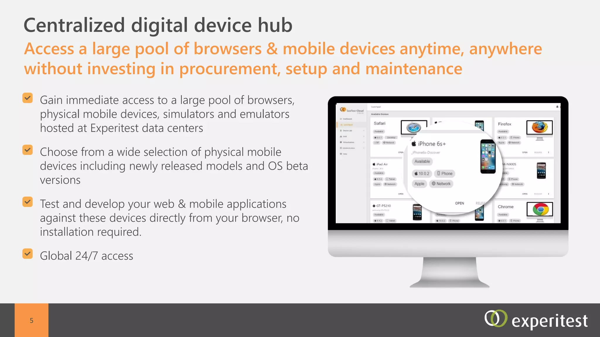 C Hundreds of Mobile Devices Hosted at Experitest
Data Centers
Access a large pool of mobile devices anytime, anywhere
without investing in procurement, setup and maintenance
Global access to remote mobile devices hosted in
Experitest data centers
Full control of the remote mobile devices
Web access from any browser - no setup or
installation required
All mobile devices including newly released models
All mobile operating system versions are available inc
beta versions
5
 