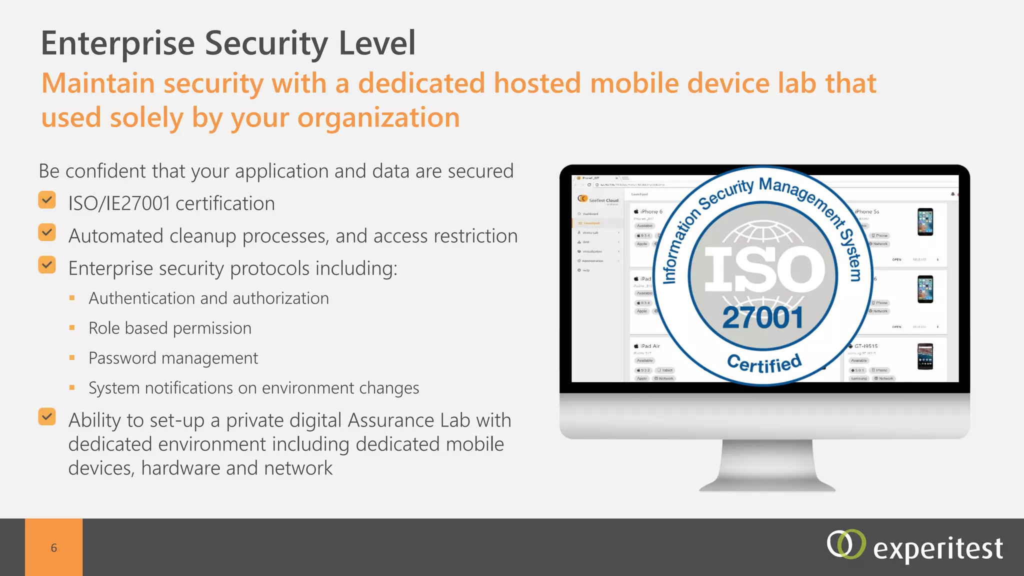 C Enterprise Security Level
Maintain security with a dedicated hosted mobile device lab
that used solely by your organization
Dedicated Hosted environment including dedicated
mobile devices, hardware and network
ISO/IE27001 certification
Devices are secured with automated cleanup
processes, and access restriction
Enterprise security protocols including:
 Authentication and authorization
 Role based permission
 Password management
 System notifications on environment changes
6
 