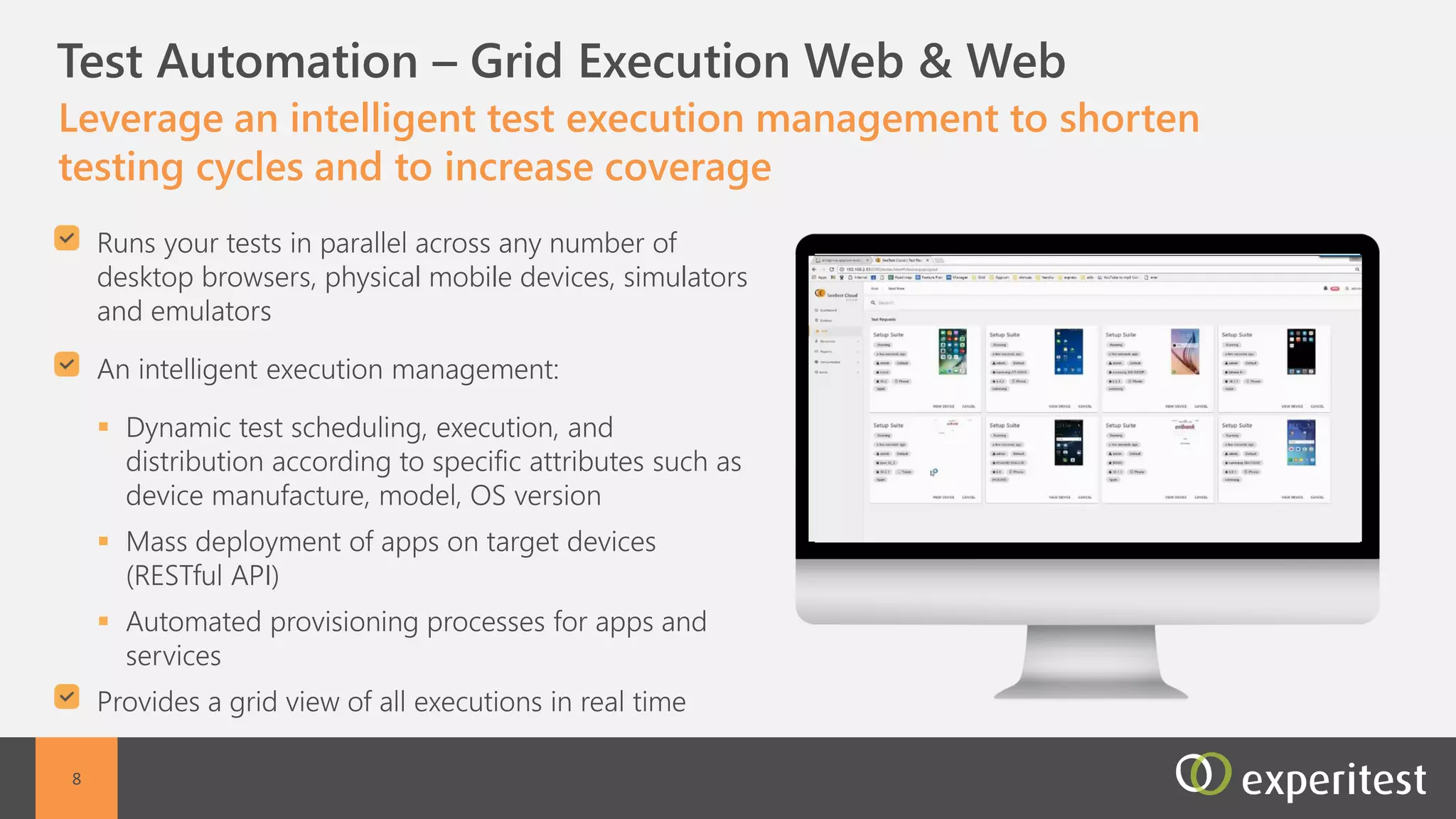C Management Capabilities
Effectively manage large scale mobile projects with advanced
reporting and management tools
Full administration capabilities:
 Device management- Schedule device reservations,
and filter device selections/td>
 User management- Define user roles, permissions,
and device access
 Project management - Assign devices, and
applications to users for specific projects and create a
secure separation between projects
 Application management - Install, download and
cleanup applications on multiple devices at the same
time
Reporting and Alert management capabilities:
 Dashboard for quick overview
 Reporting by device, user, project, application, etc
 Email alerts
8
 