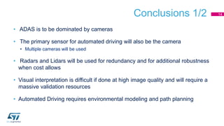 Conclusions 1/2
• ADAS is to be dominated by cameras
• The primary sensor for automated driving will also be the camera
• Multiple cameras will be used
• Radars and Lidars will be used for redundancy and for additional robustness
when cost allows
• Visual interpretation is difficult if done at high image quality and will require a
massive validation resources
• Automated Driving requires environmental modeling and path planning
14
 