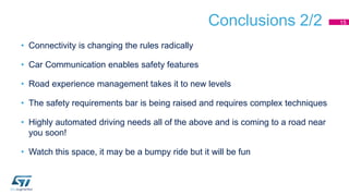Conclusions 2/2
• Connectivity is changing the rules radically
• Car Communication enables safety features
• Road experience management takes it to new levels
• The safety requirements bar is being raised and requires complex techniques
• Highly automated driving needs all of the above and is coming to a road near
you soon!
• Watch this space, it may be a bumpy ride but it will be fun
15
 