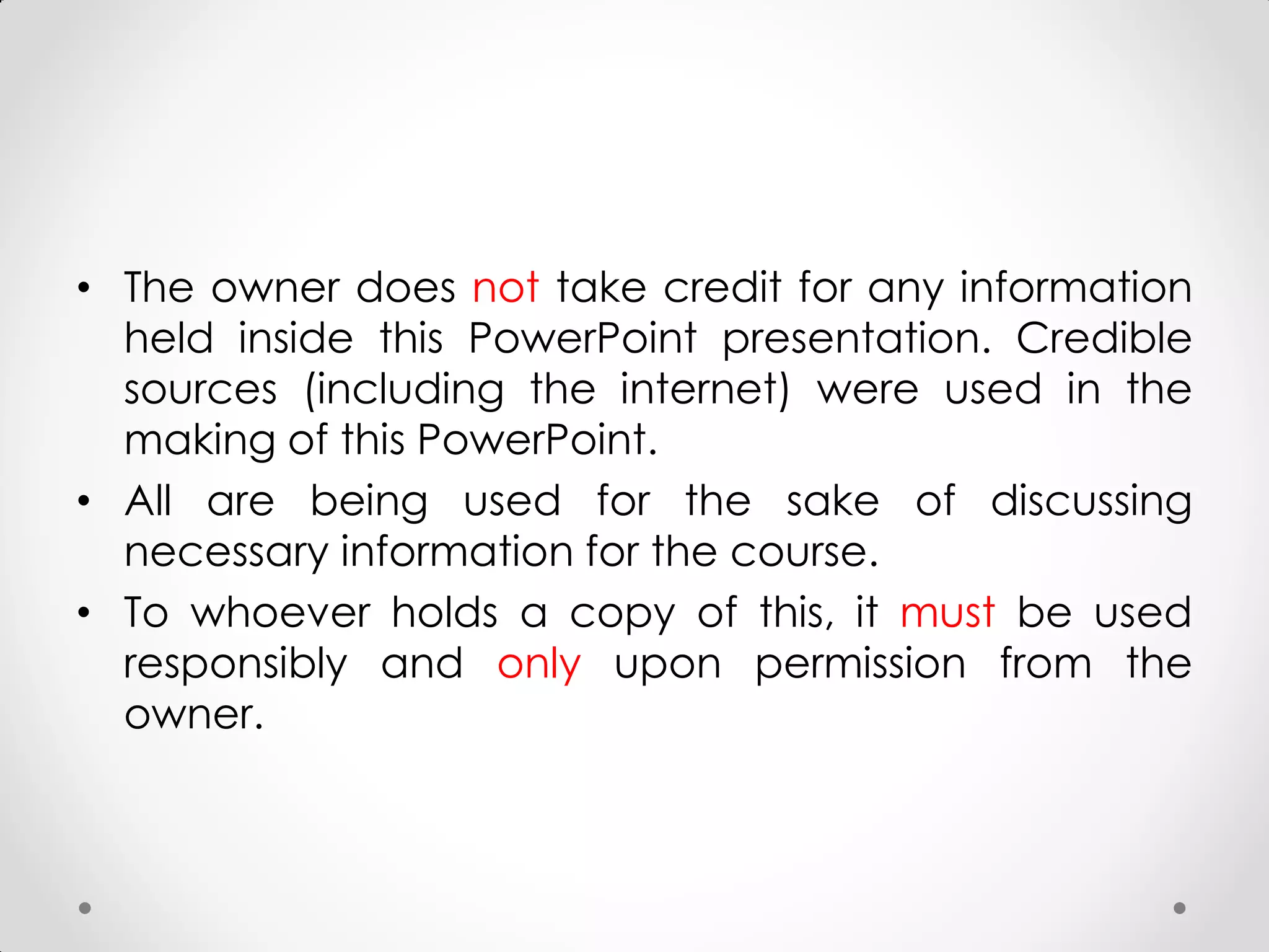 • The owner does not take credit for any information
held inside this PowerPoint presentation. Credible
sources (including the internet) were used in the
making of this PowerPoint.
• All are being used for the sake of discussing
necessary information for the course.
• To whoever holds a copy of this, it must be used
responsibly and only upon permission from the
owner.
 