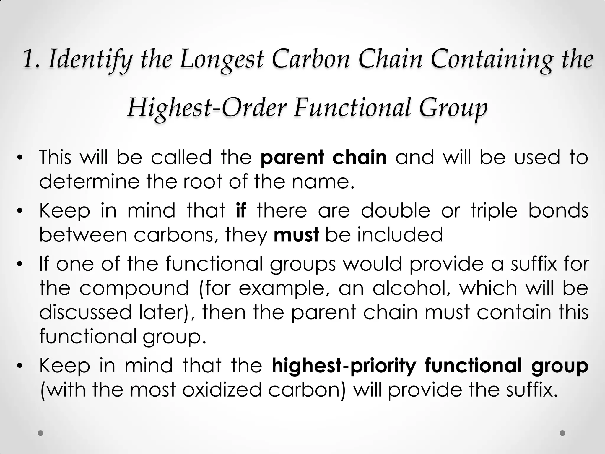 1. Identify the Longest Carbon Chain Containing the
Highest-Order Functional Group
• This will be called the parent chain and will be used to
determine the root of the name.
• Keep in mind that if there are double or triple bonds
between carbons, they must be included
• If one of the functional groups would provide a suffix for
the compound (for example, an alcohol, which will be
discussed later), then the parent chain must contain this
functional group.
• Keep in mind that the highest-priority functional group
(with the most oxidized carbon) will provide the suffix.
 