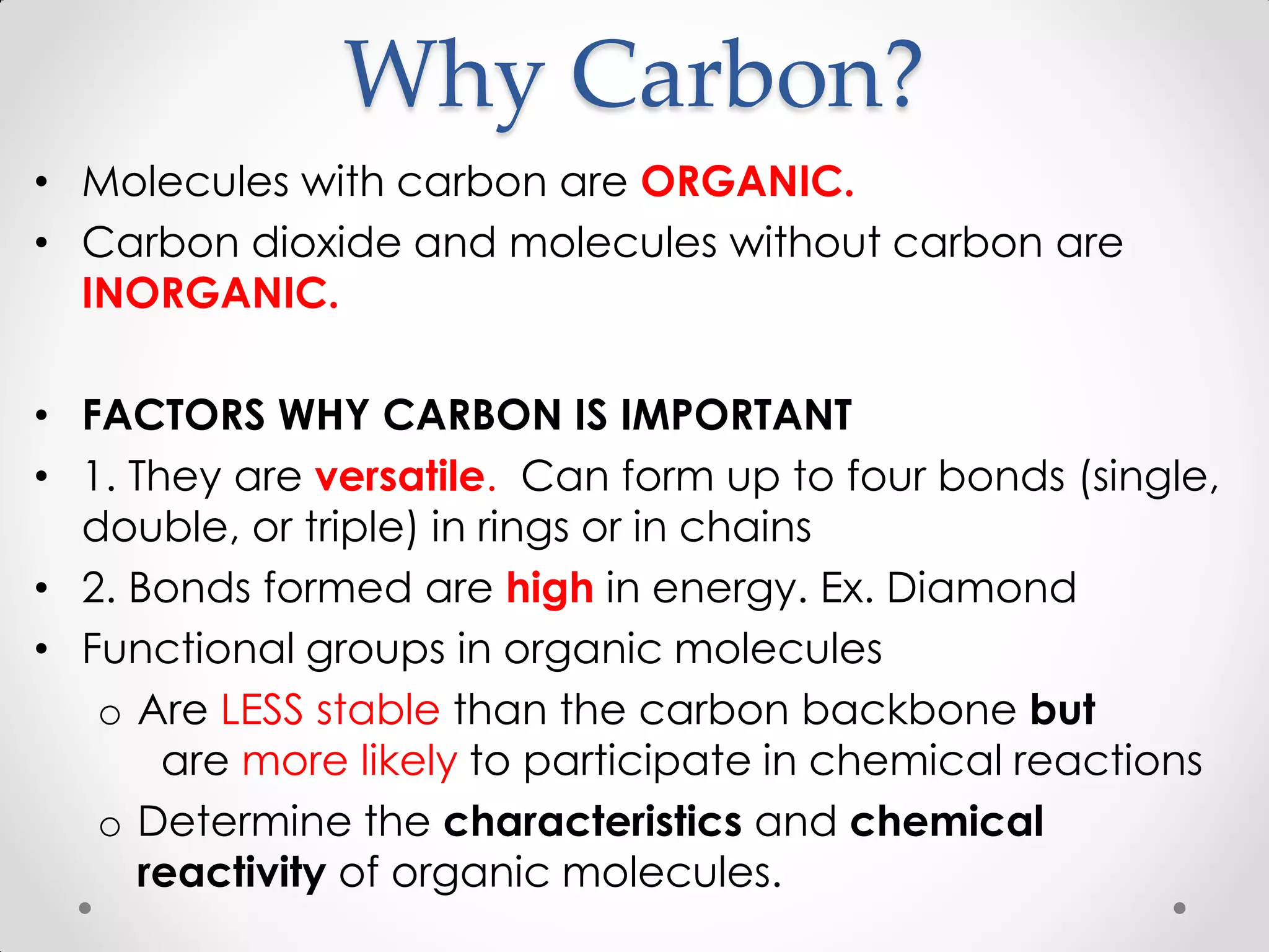 Why Carbon?
• Molecules with carbon are ORGANIC.
• Carbon dioxide and molecules without carbon are
INORGANIC.
• FACTORS WHY CARBON IS IMPORTANT
• 1. They are versatile. Can form up to four bonds (single,
double, or triple) in rings or in chains
• 2. Bonds formed are high in energy. Ex. Diamond
• Functional groups in organic molecules
o Are LESS stable than the carbon backbone but
are more likely to participate in chemical reactions
o Determine the characteristics and chemical
reactivity of organic molecules.
 
