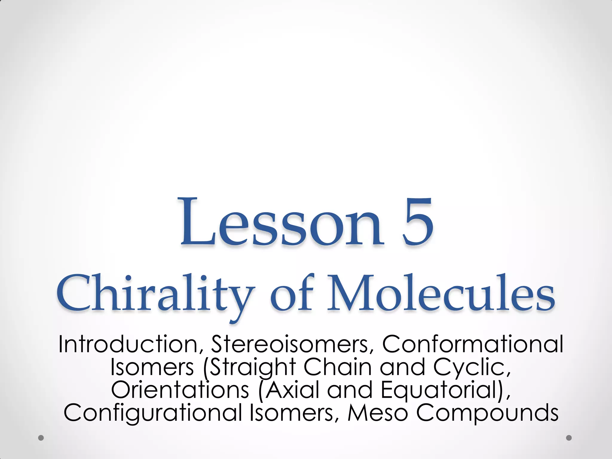 Lesson 5
Chirality of Molecules
Introduction, Stereoisomers, Conformational
Isomers (Straight Chain and Cyclic,
Orientations (Axial and Equatorial),
Configurational Isomers, Meso Compounds
 