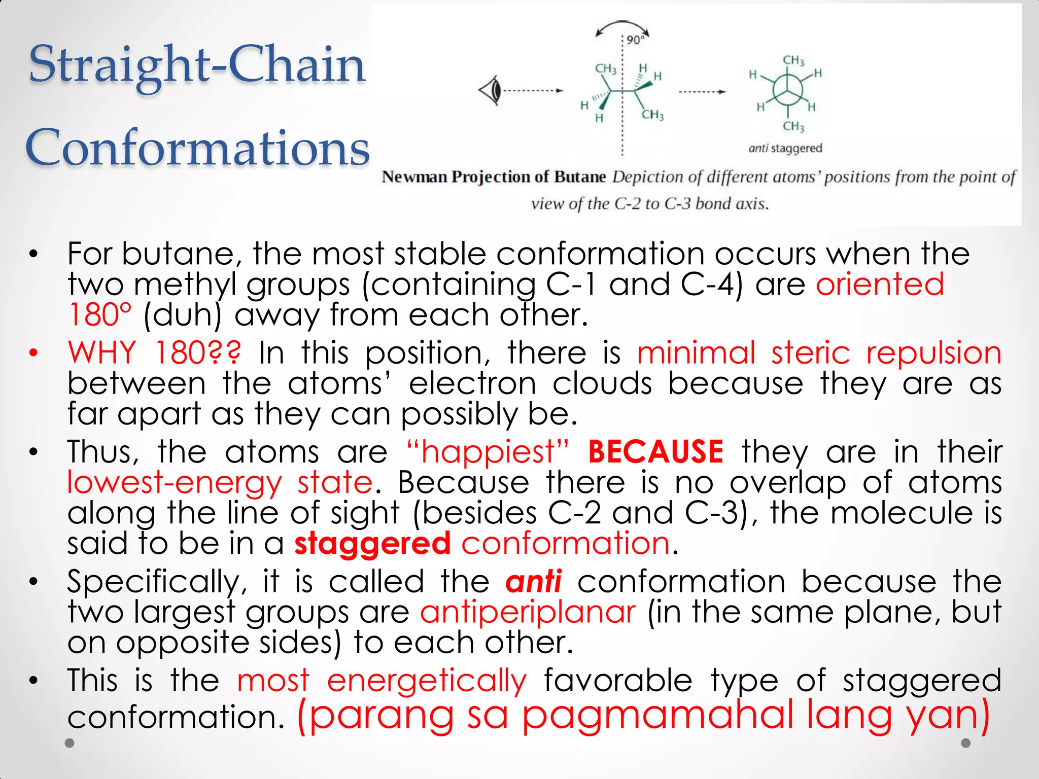 Straight-Chain
Conformations
• For butane, the most stable conformation occurs when the
two methyl groups (containing C-1 and C-4) are oriented
180° (duh) away from each other.
• WHY 180?? In this position, there is minimal steric repulsion
between the atoms’ electron clouds because they are as
far apart as they can possibly be.
• Thus, the atoms are “happiest” BECAUSE they are in their
lowest-energy state. Because there is no overlap of atoms
along the line of sight (besides C-2 and C-3), the molecule is
said to be in a staggered conformation.
• Specifically, it is called the anti conformation because the
two largest groups are antiperiplanar (in the same plane, but
on opposite sides) to each other.
• This is the most energetically favorable type of staggered
conformation. (parang sa pagmamahal lang yan)
 