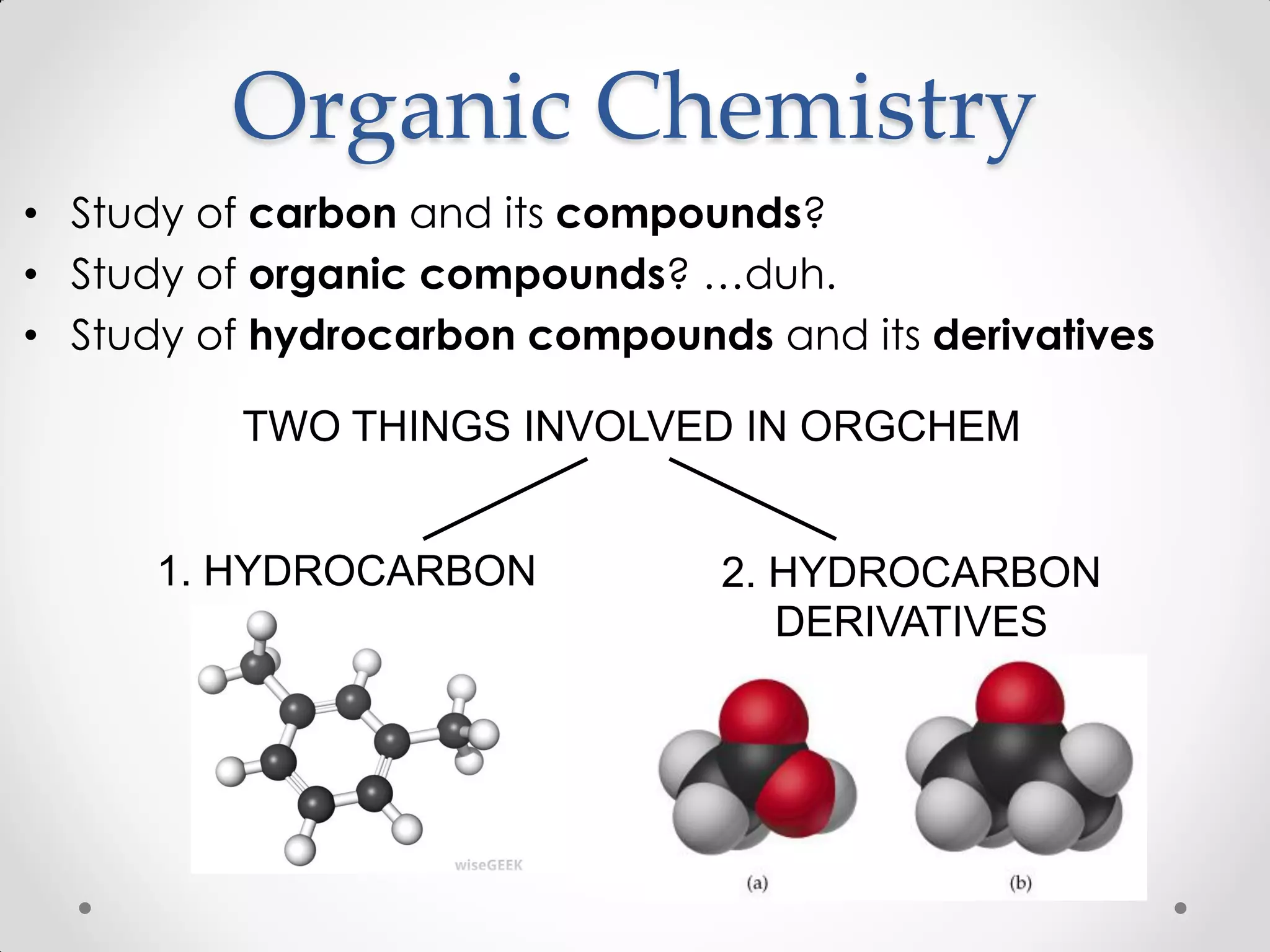 Organic Chemistry
• Study of carbon and its compounds?
• Study of organic compounds? …duh.
• Study of hydrocarbon compounds and its derivatives
TWO THINGS INVOLVED IN ORGCHEM
1. HYDROCARBON 2. HYDROCARBON
DERIVATIVES
 