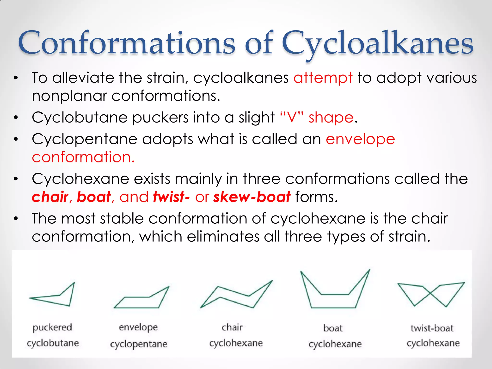 Conformations of Cycloalkanes
• To alleviate the strain, cycloalkanes attempt to adopt various
nonplanar conformations.
• Cyclobutane puckers into a slight “V” shape.
• Cyclopentane adopts what is called an envelope
conformation.
• Cyclohexane exists mainly in three conformations called the
chair, boat, and twist- or skew-boat forms.
• The most stable conformation of cyclohexane is the chair
conformation, which eliminates all three types of strain.
 