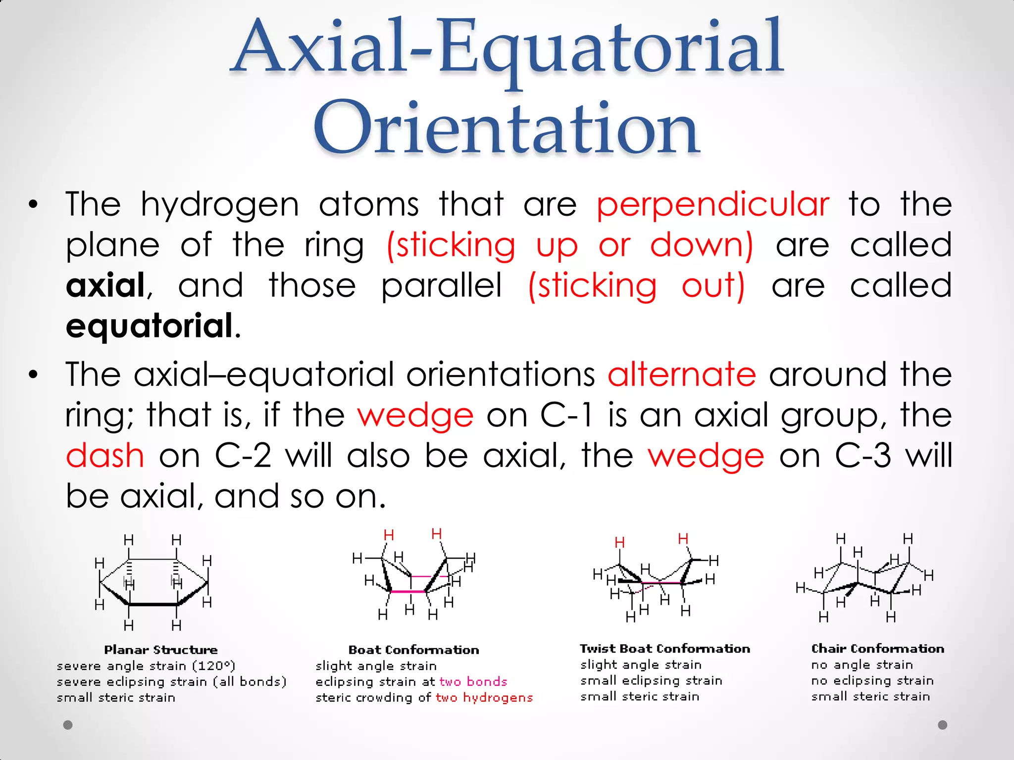 Axial-Equatorial
Orientation
• The hydrogen atoms that are perpendicular to the
plane of the ring (sticking up or down) are called
axial, and those parallel (sticking out) are called
equatorial.
• The axial–equatorial orientations alternate around the
ring; that is, if the wedge on C-1 is an axial group, the
dash on C-2 will also be axial, the wedge on C-3 will
be axial, and so on.
 