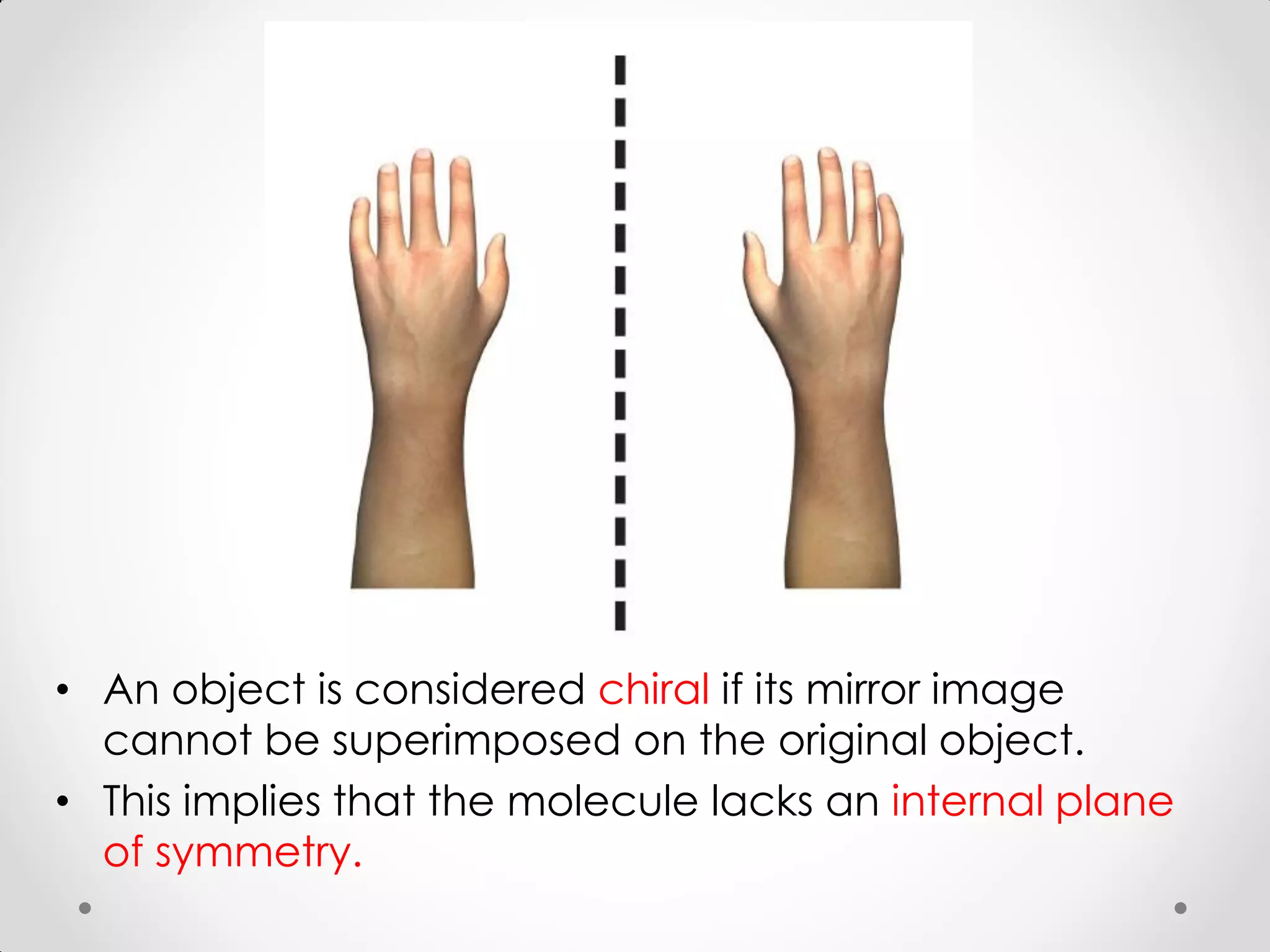 • An object is considered chiral if its mirror image
cannot be superimposed on the original object.
• This implies that the molecule lacks an internal plane
of symmetry.
 