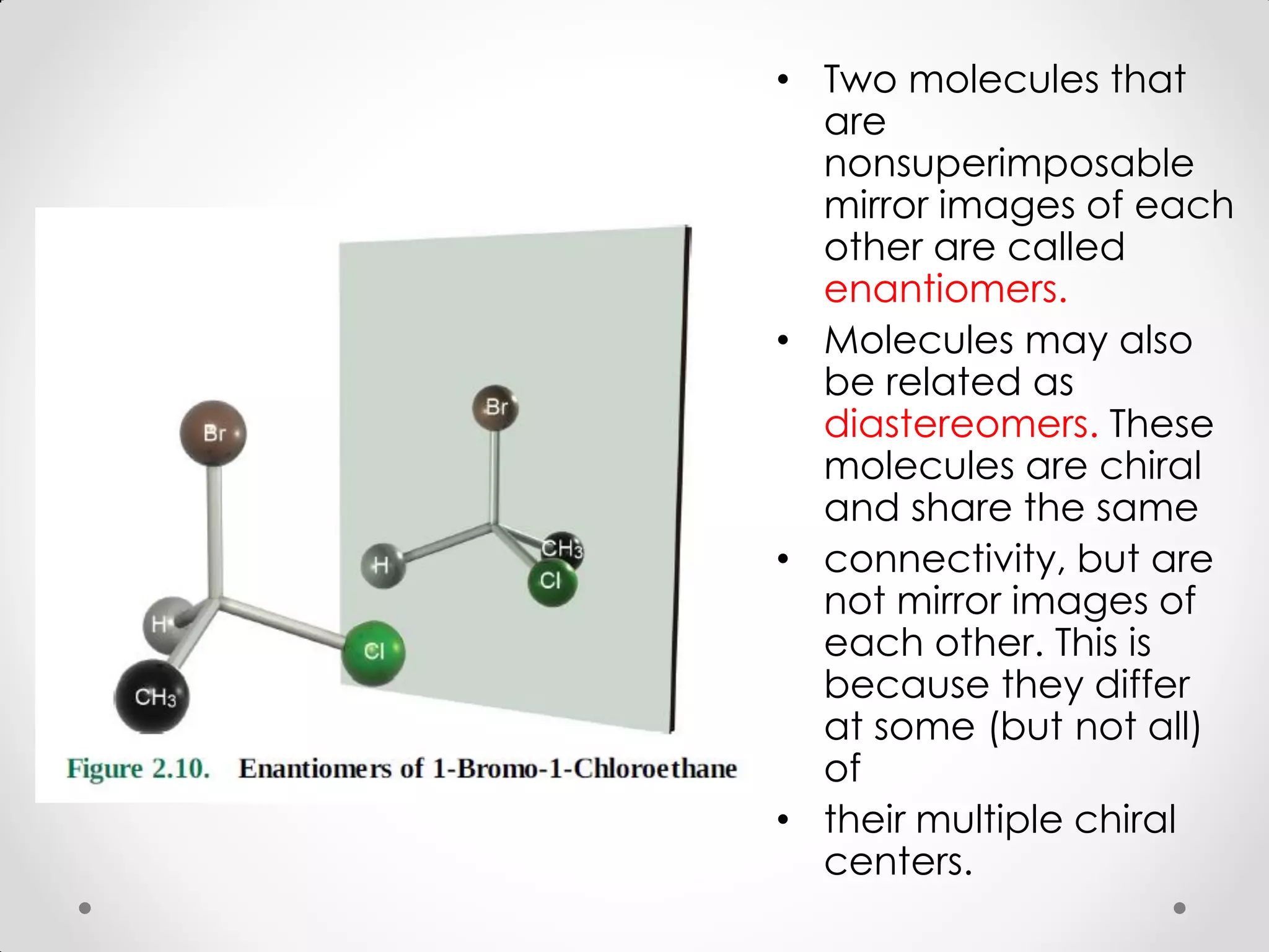 • Two molecules that
are
nonsuperimposable
mirror images of each
other are called
enantiomers.
• Molecules may also
be related as
diastereomers. These
molecules are chiral
and share the same
• connectivity, but are
not mirror images of
each other. This is
because they differ
at some (but not all)
of
• their multiple chiral
centers.
 