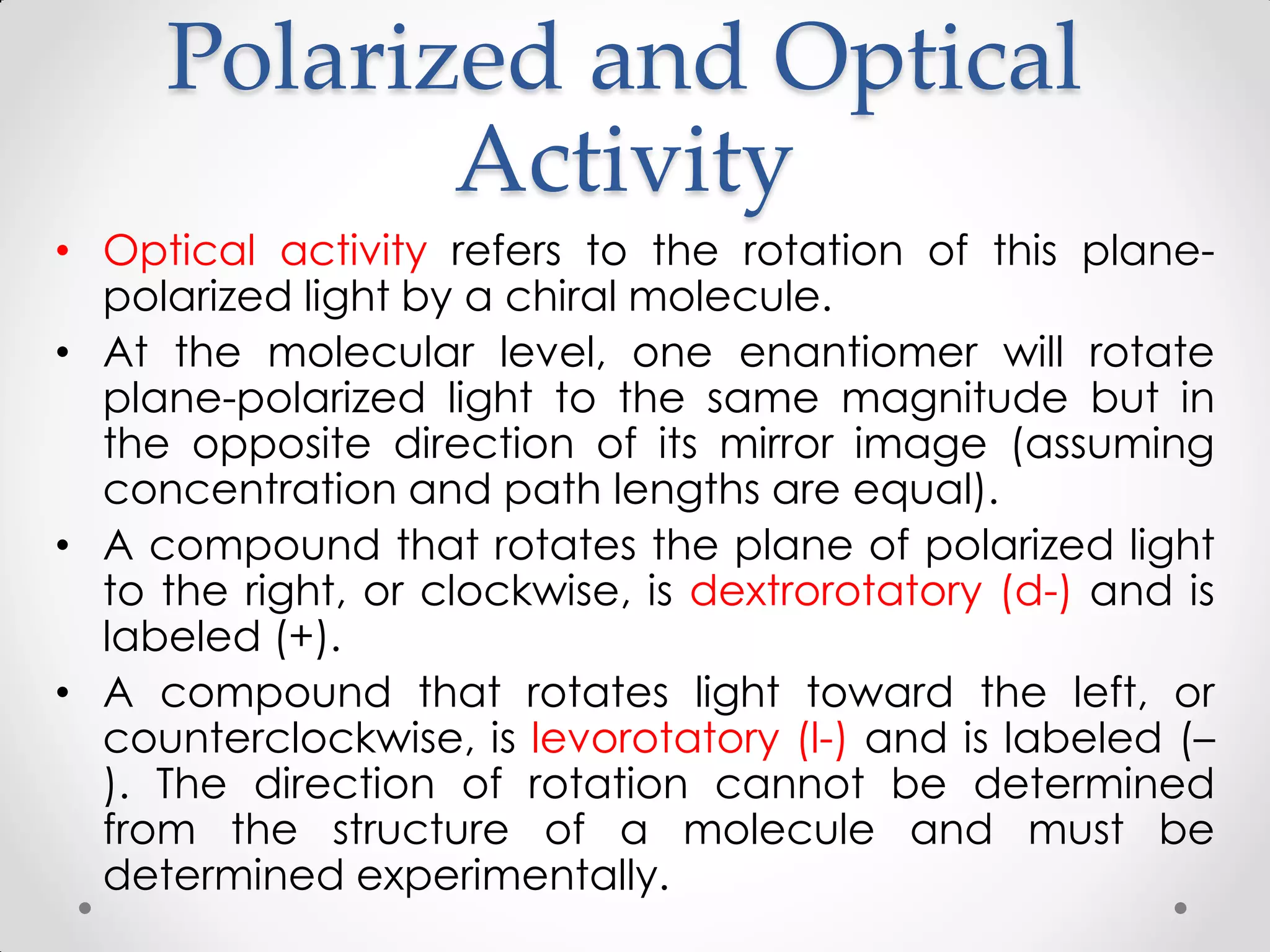 Polarized and Optical
Activity
• Optical activity refers to the rotation of this plane-
polarized light by a chiral molecule.
• At the molecular level, one enantiomer will rotate
plane-polarized light to the same magnitude but in
the opposite direction of its mirror image (assuming
concentration and path lengths are equal).
• A compound that rotates the plane of polarized light
to the right, or clockwise, is dextrorotatory (d-) and is
labeled (+).
• A compound that rotates light toward the left, or
counterclockwise, is levorotatory (l-) and is labeled (–
). The direction of rotation cannot be determined
from the structure of a molecule and must be
determined experimentally.
 