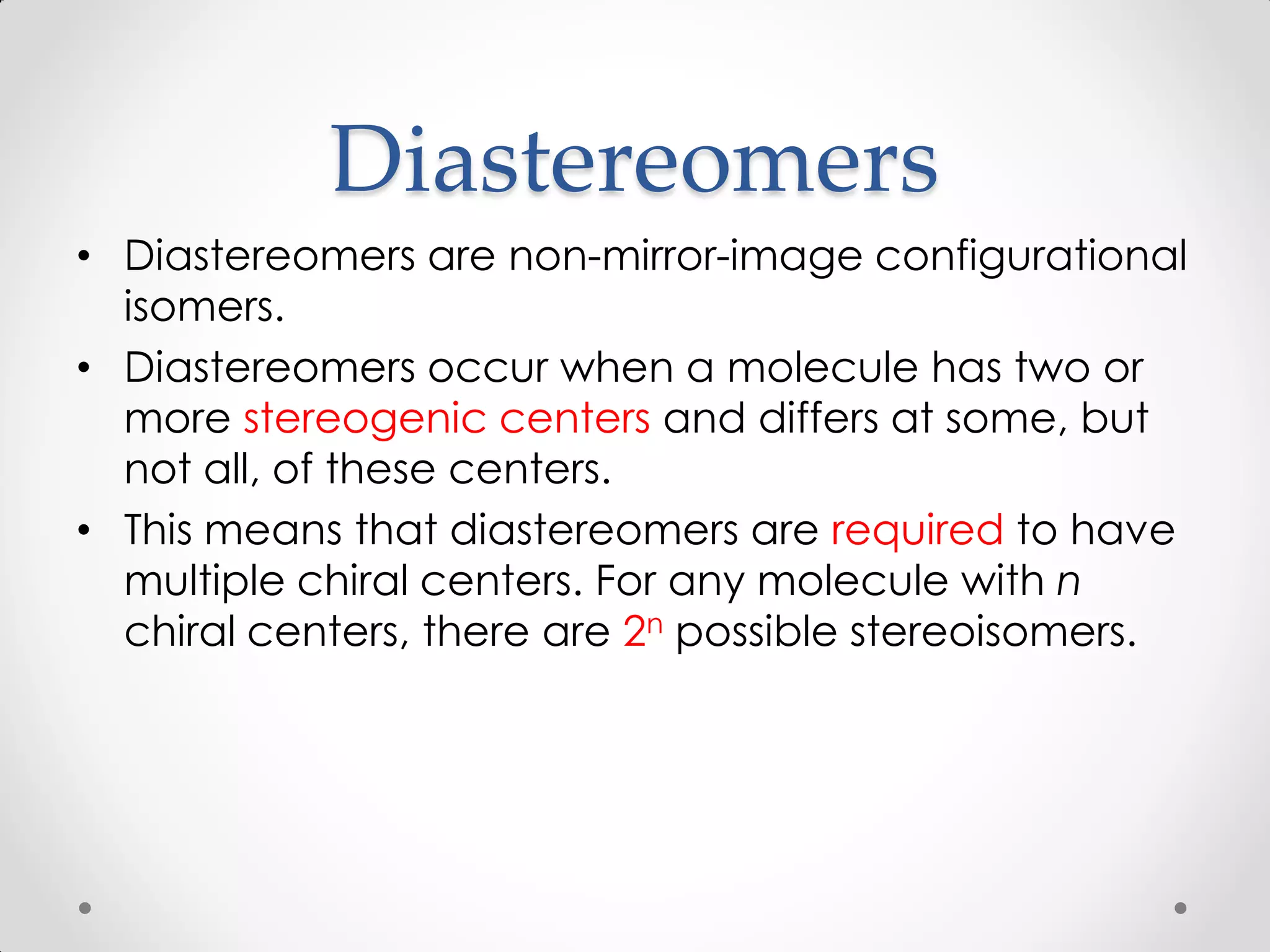 Diastereomers
• Diastereomers are non-mirror-image configurational
isomers.
• Diastereomers occur when a molecule has two or
more stereogenic centers and differs at some, but
not all, of these centers.
• This means that diastereomers are required to have
multiple chiral centers. For any molecule with n
chiral centers, there are 2n possible stereoisomers.
 