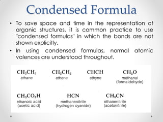 Condensed Formula
• To save space and time in the representation of
organic structures, it is common practice to use
"condensed formulas" in which the bonds are not
shown explicitly.
• In using condensed formulas, normal atomic
valences are understood throughout.
 