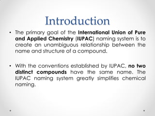 Introduction
• The primary goal of the International Union of Pure
and Applied Chemistry (IUPAC) naming system is to
create an unambiguous relationship between the
name and structure of a compound.
• With the conventions established by IUPAC, no two
distinct compounds have the same name. The
IUPAC naming system greatly simplifies chemical
naming.
 