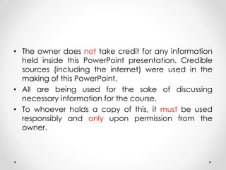 • The owner does not take credit for any information
held inside this PowerPoint presentation. Credible
sources (including the internet) were used in the
making of this PowerPoint.
• All are being used for the sake of discussing
necessary information for the course.
• To whoever holds a copy of this, it must be used
responsibly and only upon permission from the
owner.
 