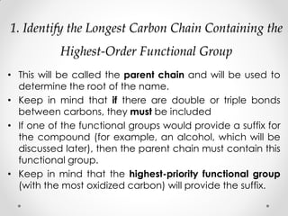 1. Identify the Longest Carbon Chain Containing the
Highest-Order Functional Group
• This will be called the parent chain and will be used to
determine the root of the name.
• Keep in mind that if there are double or triple bonds
between carbons, they must be included
• If one of the functional groups would provide a suffix for
the compound (for example, an alcohol, which will be
discussed later), then the parent chain must contain this
functional group.
• Keep in mind that the highest-priority functional group
(with the most oxidized carbon) will provide the suffix.
 