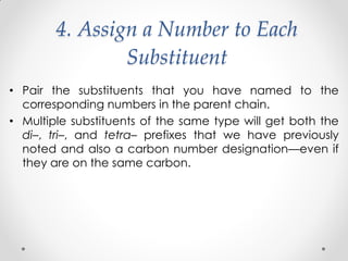 4. Assign a Number to Each
Substituent
• Pair the substituents that you have named to the
corresponding numbers in the parent chain.
• Multiple substituents of the same type will get both the
di–, tri–, and tetra– prefixes that we have previously
noted and also a carbon number designation—even if
they are on the same carbon.
 