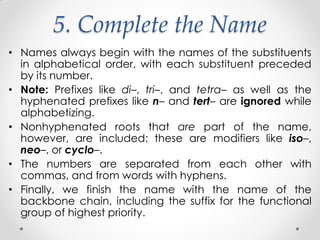 5. Complete the Name
• Names always begin with the names of the substituents
in alphabetical order, with each substituent preceded
by its number.
• Note: Prefixes like di–, tri–, and tetra– as well as the
hyphenated prefixes like n– and tert– are ignored while
alphabetizing.
• Nonhyphenated roots that are part of the name,
however, are included; these are modifiers like iso–,
neo–, or cyclo–.
• The numbers are separated from each other with
commas, and from words with hyphens.
• Finally, we finish the name with the name of the
backbone chain, including the suffix for the functional
group of highest priority.
 