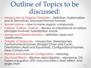 Outline of Topics to be
discussed:
• Introduction to Organic Chemistry – Definition, Hydrocarbon
and its Derivatives, Structural Formula Formats
• Nomenclature – How to name organic compounds.
• Carbon, Carbon, Carbon – Review on importance of carbon,
principles involved, hybridization, bonds
• Isomers and Stereochemistry – definition, types and
classifications
• Chirality of Molecules - Introduction, Stereoisomers,
Conformational Isomers (Straight Chain and Cyclic,
Orientations (Axial and Equatorial), Configurational Isomers,
Meso Compounds
• Relative and Absolute Configuration – Meaning
• Structural Effects – Electron delocalization, resonance, CH
hyperconjugation, LPD, inductive effect, steric effect, and
angle strain
 