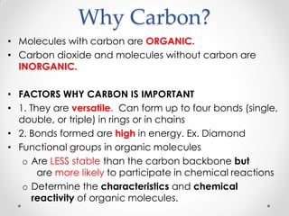 Why Carbon?
• Molecules with carbon are ORGANIC.
• Carbon dioxide and molecules without carbon are
INORGANIC.
• FACTORS WHY CARBON IS IMPORTANT
• 1. They are versatile. Can form up to four bonds (single,
double, or triple) in rings or in chains
• 2. Bonds formed are high in energy. Ex. Diamond
• Functional groups in organic molecules
o Are LESS stable than the carbon backbone but
are more likely to participate in chemical reactions
o Determine the characteristics and chemical
reactivity of organic molecules.
 