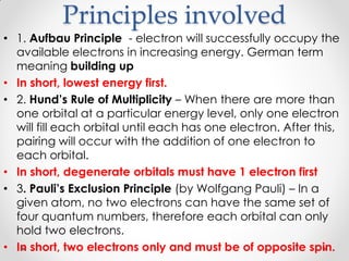 Principles involved
• 1. Aufbau Principle - electron will successfully occupy the
available electrons in increasing energy. German term
meaning building up
• In short, lowest energy first.
• 2. Hund’s Rule of Multiplicity – When there are more than
one orbital at a particular energy level, only one electron
will fill each orbital until each has one electron. After this,
pairing will occur with the addition of one electron to
each orbital.
• In short, degenerate orbitals must have 1 electron first
• 3. Pauli’s Exclusion Principle (by Wolfgang Pauli) – In a
given atom, no two electrons can have the same set of
four quantum numbers, therefore each orbital can only
hold two electrons.
• In short, two electrons only and must be of opposite spin.
 