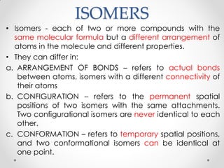ISOMERS
• Isomers - each of two or more compounds with the
same molecular formula but a different arrangement of
atoms in the molecule and different properties.
• They can differ in:
a. ARRANGEMENT OF BONDS – refers to actual bonds
between atoms, isomers with a different connectivity of
their atoms
b. CONFIGURATION – refers to the permanent spatial
positions of two isomers with the same attachments.
Two configurational isomers are never identical to each
other.
c. CONFORMATION – refers to temporary spatial positions,
and two conformational isomers can be identical at
one point.
 