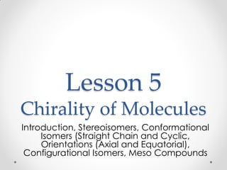 Lesson 5
Chirality of Molecules
Introduction, Stereoisomers, Conformational
Isomers (Straight Chain and Cyclic,
Orientations (Axial and Equatorial),
Configurational Isomers, Meso Compounds
 