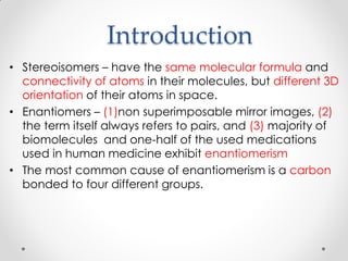 Introduction
• Stereoisomers – have the same molecular formula and
connectivity of atoms in their molecules, but different 3D
orientation of their atoms in space.
• Enantiomers – (1)non superimposable mirror images, (2)
the term itself always refers to pairs, and (3) majority of
biomolecules and one-half of the used medications
used in human medicine exhibit enantiomerism
• The most common cause of enantiomerism is a carbon
bonded to four different groups.
 