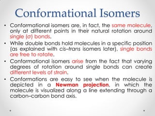Conformational Isomers
• Conformational isomers are, in fact, the same molecule,
only at different points in their natural rotation around
single (σ) bonds.
• While double bonds hold molecules in a specific position
(as explained with cis–trans isomers later), single bonds
are free to rotate.
• Conformational isomers arise from the fact that varying
degrees of rotation around single bonds can create
different levels of strain.
• Conformations are easy to see when the molecule is
depicted in a Newman projection, in which the
molecule is visualized along a line extending through a
carbon–carbon bond axis.
 