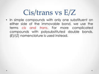 Cis/trans vs E/Z
• In simple compounds with only one substituent on
either side of the immovable bond, we use the
terms cis and trans. For more complicated
compounds with polysubstituted double bonds,
(E)/(Z) nomenclature is used instead.
 