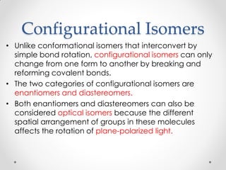 Configurational Isomers
• Unlike conformational isomers that interconvert by
simple bond rotation, configurational isomers can only
change from one form to another by breaking and
reforming covalent bonds.
• The two categories of configurational isomers are
enantiomers and diastereomers.
• Both enantiomers and diastereomers can also be
considered optical isomers because the different
spatial arrangement of groups in these molecules
affects the rotation of plane-polarized light.
 