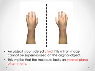 • An object is considered chiral if its mirror image
cannot be superimposed on the original object.
• This implies that the molecule lacks an internal plane
of symmetry.
 