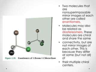 • Two molecules that
are
nonsuperimposable
mirror images of each
other are called
enantiomers.
• Molecules may also
be related as
diastereomers. These
molecules are chiral
and share the same
• connectivity, but are
not mirror images of
each other. This is
because they differ
at some (but not all)
of
• their multiple chiral
centers.
 
