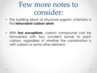 Few more notes to
consider:
• The building block of structural organic chemistry is
the tetravalent carbon atom
• With few exceptions, carbon compounds can be
formulated with four covalent bonds to each
carbon, regardless of whether the combination is
with carbon or some other element.
 