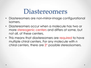 Diastereomers
• Diastereomers are non-mirror-image configurational
isomers.
• Diastereomers occur when a molecule has two or
more stereogenic centers and differs at some, but
not all, of these centers.
• This means that diastereomers are required to have
multiple chiral centers. For any molecule with n
chiral centers, there are 2n possible stereoisomers.
 