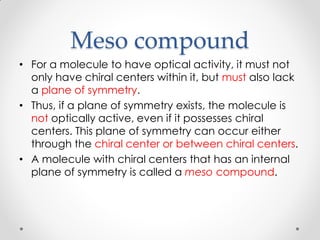 Meso compound
• For a molecule to have optical activity, it must not
only have chiral centers within it, but must also lack
a plane of symmetry.
• Thus, if a plane of symmetry exists, the molecule is
not optically active, even if it possesses chiral
centers. This plane of symmetry can occur either
through the chiral center or between chiral centers.
• A molecule with chiral centers that has an internal
plane of symmetry is called a meso compound.
 