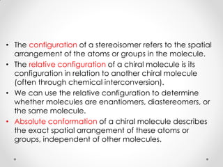 • The configuration of a stereoisomer refers to the spatial
arrangement of the atoms or groups in the molecule.
• The relative configuration of a chiral molecule is its
configuration in relation to another chiral molecule
(often through chemical interconversion).
• We can use the relative configuration to determine
whether molecules are enantiomers, diastereomers, or
the same molecule.
• Absolute conformation of a chiral molecule describes
the exact spatial arrangement of these atoms or
groups, independent of other molecules.
 