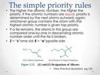 The simple priority rules
• The higher the atomic number, the higher the
priority. If the atomic numbers are equal, priority is
determined by the next atoms outward; again,
whichever group contains the atom with the
highest atomic number is given top priority.
• If a tie remains, the atoms in this group are
compared one-by-one in descending atomic
number order until the tie is broken.
• Z = “z”ame sid; E = “e”pposite side
• View Practice Questions pg.103
 