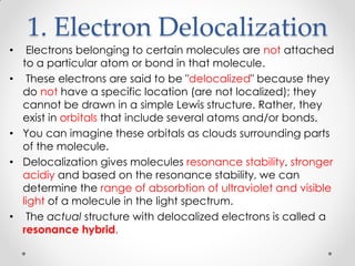 1. Electron Delocalization
• Electrons belonging to certain molecules are not attached
to a particular atom or bond in that molecule.
• These electrons are said to be "delocalized" because they
do not have a specific location (are not localized); they
cannot be drawn in a simple Lewis structure. Rather, they
exist in orbitals that include several atoms and/or bonds.
• You can imagine these orbitals as clouds surrounding parts
of the molecule.
• Delocalization gives molecules resonance stability, stronger
acidiy and based on the resonance stability, we can
determine the range of absorbtion of ultraviolet and visible
light of a molecule in the light spectrum.
• The actual structure with delocalized electrons is called a
resonance hybrid.
 