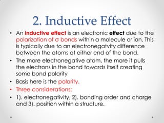 2. Inductive Effect
• An inductive effect is an electronic effect due to the
polarization of σ bonds within a molecule or ion. This
is typically due to an electronegatvity difference
between the atoms at either end of the bond.
• The more electronegative atom, the more it pulls
the electrons in the bond towards itself creating
some bond polarity
• Basis here is the polarity.
• Three considerations:
• 1). electronegativity, 2). bonding order and charge
and 3). position within a structure.
 