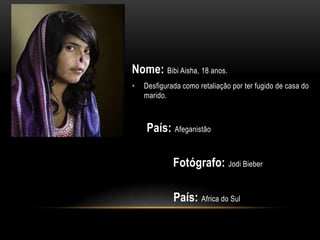 Nome: Bibi Aisha, 18 anos.
•   Desfigurada como retaliação por ter fugido de casa do
    marido.



    País: Afeganistão

             Fotógrafo: Jodi Bieber

             País: Africa do Sul
 