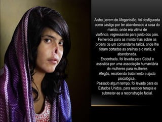 Aisha, jovem do Afeganistão, foi desfigurada
como castigo por ter abandonado a casa do
          marido, onde era vitima de
 violência, regressando para junto dos pais.
   Foi levada para as montanhas sobre as
 ordens de um comandante talibã, onde lhe
    foram cortadas as orelhas e o nariz, e
                 abandonada.
     Encontrada, foi levada para Cabul e
 assistida por uma associação humanitária
          de mulheres para mulheres
    Afegãs, recebendo tratamento e ajuda
                 psicológica .
  Passado algum tempo, foi levada para os
   Estados Unidos, para receber terapia e
      submeter-se a reconstrução facial.
 