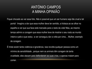 ANTÓNIO CAMPOS
                            A MINHA OPINIÃO
Fiquei chocado ao ver essa foto. Não é possível que um ser humano seja tão cruel a tal
    ponto! Imagino a dor que essa mulher deve ter sentido, a tristeza ao se olhar no
    espelho e ver que sua face está marcada para o resto da vida! Mas, ao mesmo
    tempo admiro a coragem que essa mulher teve de mostrar o seu rosto ao mundo
    inteiro e pelo o que estou a ver conseguiu dar a volta por cima… Mulher, exemplo
    de coragem.

É triste existir tanta violência e ignorância, isso revolta qualquer pessoa como um
    mínimo de sensibilidade , porque nem os animais têm coragem de tanta
    crueldade, eles atacam para defenderem as suas crias, e apenas matam para
    comer.
 