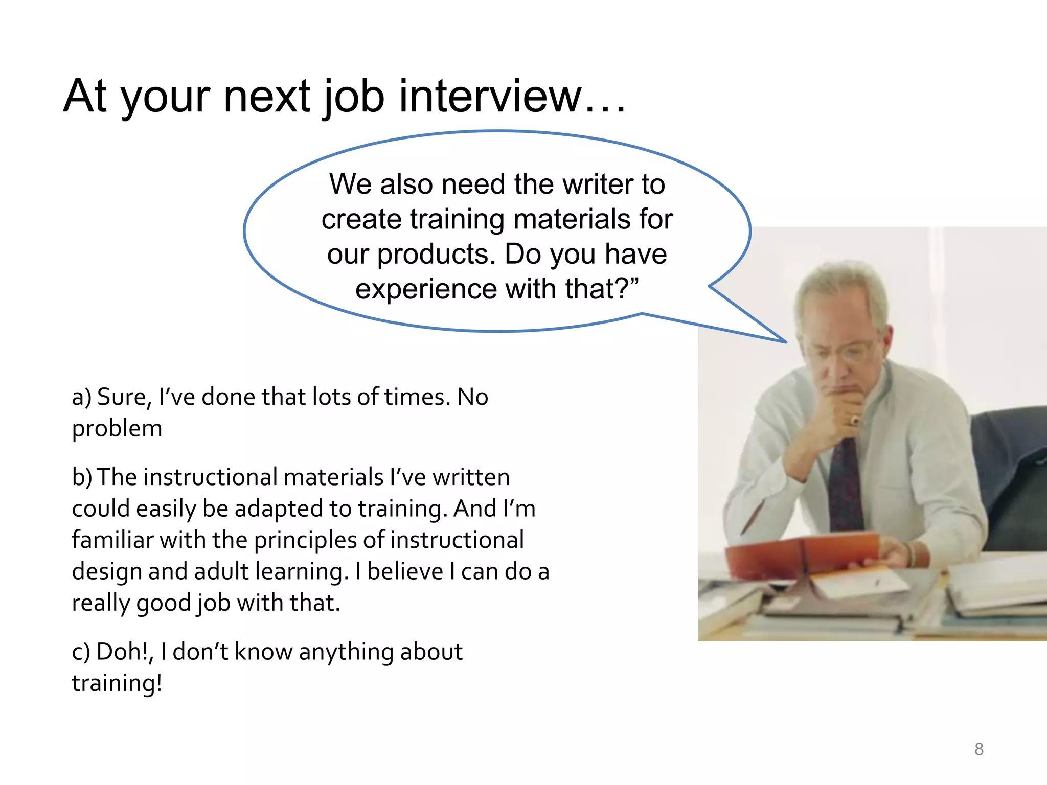 At your next job interview…We also need the writer to create training materials for our products. Do you have experience with that?”a) Sure, I’ve done that lots of times. No problemb) The instructional materials I’ve written could easily be adapted to training. And I’m familiar with the principles of instructional design and adult learning. I believe I can do a really good job with that.c) Doh!, I don’t know anything about training!8