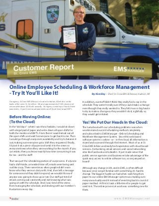 Online Employee Scheduling & Workforce Management
- Try It You’ll Like It!
By: Kim Eby - Chief, St. Croix EMS & Rescue, Hudson, WI
Our agency, St. Croix EMS & Rescue, is located in Hudson, WI which is on the
banks of the scenic St. Croix River. We serve approximately 27,500 citizens and
we complete about 2,000 calls annually. Our agency is made up of four full-time
paramedics, 12 part-time/casual paramedics and 30 part-time/casual EMT’s.

Before Moving Online:
(To the Cloud)
In the “old days” - when I was the scheduler, I would sit down
with a legal pad of paper and write down all open shifts for
both the medics and EMT’s. From there I would email out all
the open shifts and wait for everyone to get back to me. Then
I would go through everyone’s availability and try to balance it
out, making sure everyone got a shift they requested. Finally,
I’d post it on a piece of paper and send it to the crews so
everyone knew when they were working for the month. If you
can relate, then you know exactly how time consuming it was
for me - and the staff!
That was just the scheduling portion of our process. If anyone
had a shift-trade, or needed time off, emails were being sent
out like crazy. There were times when people didn’t even
know who they were on duty with. And, if we left a message
for someone and they didn’t respond, we wouldn’t know if
anyone was going to show up or not. Our staff got tired of
emails coming out constantly and not knowing what was
going on with the schedule. And, I was tired of the stress
from managing the schedule, and dealing with our member’s
frustrations every day.

In addition, our staff didn’t think they really had a say in the
schedule. They weren’t really sure if they could make a change
even though they really wanted to. They felt it was a big hassle
to try to make a change so they wouldn’t do it; rightfully so,
they would get irritated.

Yes! We Put Our Heads In the Cloud:
The turnabout with our scheduling problems was when
we eliminated our old scheduling method completely
and subscribed to EMS Manager - Online Scheduling and
Workforce Management System. Since this web based
software system is online - or - in the cloud, all information is
stored and accessed through the Internet. Most of us at St.
Croix EMS & Rescue already had experience with cloud based
services...for banking, email services and social networking
sites like Facebook and LinkedIn. It just made sense that
public service agencies and businesses take advantage of the
quick easy access to online software too, so we jumped on
board!
Although any change in life, and in EMS, is often difficult
because once we get familiar with something, it’s hard to
change. The biggest hurdle we had when switching from
paper to our online EMS Manager system was making sure
everyone actually used it instead of reverting back to our old
paper method. At first it took a little time for people to get
used to it. The online process at work was something new for
them.

 
